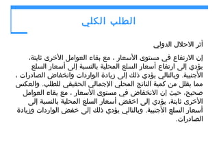 ‫الطلب الكلي‬
‫أثر الحلل الدولي‬
‫إن الرتفاع في مستوى السعار ، مع بقاء العوامل الخرى ثابتة،‬
‫يؤدي إلى ارتفاع أسعار السلع المحلية بالنسبة إلى أسعار السلع‬
‫الجنبية. وبالتالي يؤدي ذلك إلى زيادة الواردات وانخفاض الصادرات ،‬
‫مما يقلل من كمية الناتج المحلي الجمالي الحقيقي للطلب. والعكس‬
‫صحيح، حيث إن النخفاض في مستوى السعار ، مع بقاء العوامل‬
‫الخرى ثابتة، يؤدي إلى اخفض أسعار السلع المحلية بالنسبة إلى‬
‫أسعار السلع الجنبية. وبالتالي يؤدي ذلك إلى خفض الواردات وزيادة‬
‫الصادرات.‬

 
