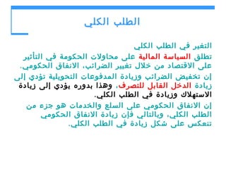 ‫الطلب الكلي‬
‫التغير في الطلب الكلي‬
‫تطلق السياسة المالية على محاولت الحكومة في التأثير‬
‫على القتصاد من خلل تغيير الضرائب، النفاق الحكومي .‬
‫إن تخفيض الضرائب وزيادة المدفوعات التحويلية تؤدي إلى‬
‫زيادة الدخل القابل للتصرف ، وهذا بدوره يؤدي إلى زيادة‬
‫الستهلك وزيادة في الطلب الكلي .‬
‫إن النفاق الحكومي على السلع والخدمات هو جزء من‬
‫الطلب الكلي، وبالتالي فإن زيادة النفاق الحكومي‬
‫تنعكس على شكل زيادة في الطلب الكلي .‬

 