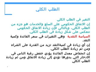 ‫الطلب الكلي‬
‫التغير في الطلب الكلي‬
‫إن النفاق الحكومي على السلع والخدمات هو جزء من‬
‫الطلب الكلي، وبالتالي فإن زيادة النفاق الحكومي‬
‫تنعكس على شكل زيادة في الطلب الكلي .‬
‫السياسة النقدية وهي التغيرات في سعر الفائدة وكمية‬
‫النقد.‬
‫إن أي زيادة في كميةالنقد تزيد من القدرة على الشراء‬
‫ومن ثم زيادة الطلب الكلي .‬
‫إن انحفاض معدل الفائدة يؤدي خفض رغبة الناس في‬
‫الدخار التي بدورها تؤدي إلى زيادة النفاق ومن ثم زيادة‬
‫الطلب الكلي‬
‫.‬

 