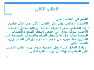 ‫الطلب الكلي‬
‫التغير في الطلب الكلي‬
‫القتصاد العالمي يؤثر على الطلب الكلي من خلل قناتين‬
‫• إن انخفاض سعر الصرف للعملة الوطنية مقابل العملت‬
‫الجنبية سوف يؤدي إلى خفض أسعار السلع ةالخدمات‬
‫المنتجة محليا مقارنة بأسعار السلع والخدمات المصنعة في‬
‫الخارج، مما سيزيد من حجم الصادرات ويقلل الطلب ويزيد‬
‫الطلب الكلي .‬
‫• زيادة الدخل في الدول الجنبية سوف يزيد الطلب الجنبي‬
‫على الصادرات وبالتالي يزيد الطلب الكلي .‬
‫.‬

 