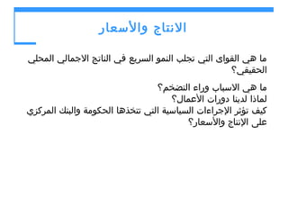‫النتاج والسعار‬
‫ما هي القواى التي تجلب النمو السريع في الناتج الجمالي المحلي‬
‫الحقيقي؟‬
‫ما هي السباب وراء التضخم؟‬
‫لماذا لدينا دورات العمال؟‬
‫كيف تؤثر الجراءات السياسية التي تتخذها الحكومة والبنك المركزي‬
‫على النتاج والسعار؟‬

 