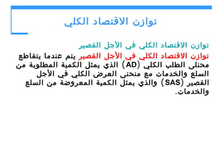 ‫توازن القتصاد الكلي‬
‫توازن القتصاد الكلي في الجل القصير‬
‫توازن القتصاد الكلي في الجل القصير يتم عندما يتقاطع‬
‫محنلى الطلب الكلي )‪ ( AD‬الذي يمثل الكمية المطلوبة من‬
‫السلع والخدمات مع منحنى العرض الكلي في الجل‬
‫القصير )‪ ( SAS‬والذي يمثل الكمية المعروضة من السلع‬
‫والخدمات.‬

 