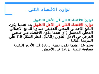 ‫توازن القتصاد الكلي‬
‫توازن القتصاد الكلي في الجل االطويل‬
‫توازن القتصاد الكلي في الجل االطويل يتم عندما يكون‬
‫الناتج الجمالي المحلي الحقيقي مساويا للناتج الجمالي‬
‫المحلي المحتمل ) أي عندما يكون القتصاد على منحنى‬
‫العرض في الجل الطويل )‪ .( LAS‬انظر الشكل 9 . 7 على‬
‫الشريحة التالية‬
‫ويتم هذا عندما تكون نسبة الزيادة في الجور النقدية‬
‫مساوية لنسبة الزيادة في السعار .‬

 