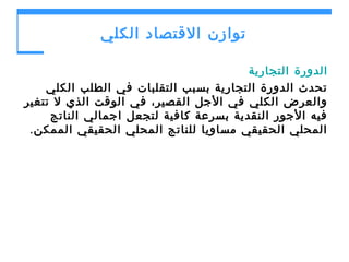 ‫توازن القتصاد الكلي‬
‫الدورة التجارية‬
‫تحدث الدورة التجارية بسبب التقلبات في الطلب الكلي‬
‫والعرض الكلي في الجل القصير، في الوقت الذي ل تتغير‬
‫فيه الجور النقدية بسرعة كافية لتجعل اجمالي الناتج‬
‫المحلي الحقيقي مساويا للناتج المحلي الحقيقي الممكن .‬

 