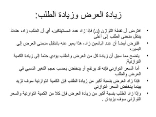 ‫زيادة العرض وزيادة الطلب:‬
‫•‬
‫•‬
‫•‬
‫•‬
‫•‬
‫•‬

‫افترض أن نقطة التوازن )ن( فإوذا زاد عدد المستهلكين، أي أن الطلب زاد، عندئذ‬
‫ينتقل منحنى الطلب إلى أعلى‬
‫افترض أيضا أن عدد البائعين زاد، هذا يعبر عنه بانتقال منحنى العرض إلى‬
‫ ً‬
‫اليمين،‬
‫يتضح مما سبق أن زيادة كل من العرض والطلب يؤدي حتما إلى زيادة الكمية‬
‫ ً‬
‫التوازنية.‬
‫أما السعر التوازني فإنه قد يرتفع أو ينخفض بحسب حجم التغير النسبي في‬
‫العرض والطلب‬
‫فإوذا زاد العرض بنسبة أكبر من زيادة الطلب فإن الكمية التوازنية سوف تزيد‬
‫بينما ينخفض السعر التوازني‬
‫وإوذا زاد الطلب بنسبة أكبر من زيادة العرض فإن كل من الكمية التوازنية والسعر‬
‫التوازني سوف يزيدان .‬

 