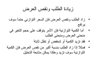 ‫زيادة الطلب ونقص العرض‬
‫•‬
‫•‬
‫•‬
‫•‬

‫زاد الطلب ونقص العرض فإن السعر التوازني حتما سوف‬
‫،ً‬
‫يرتفع‬
‫أما الكمية التوازنية فإن المر يتوقف على حجم التغير في‬
‫منحنى العرض ومنحنى الطلب‬
‫فقد تزيد الكمية أو تنخفض أو تظل ثابتة‬
‫فمثال إذا زاد الطلب بنسبة أكبر من نقص العرض فإن الكمية‬
‫،ً‬
‫التوازنية سوف تزيد وهكذا يمكن متابعة التحليل‬

 