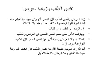 ‫نقص الطلب وزيادة العرض‬
‫•‬
‫•‬
‫•‬
‫•‬
‫•‬

‫زاد العرض ونقص الطلب فإن السعر التوازني سوف ينخفض حتما.‬
‫،ً‬
‫أما الكمية التوازنية فسوف تأخذ أحد الحتمالت الثالثة‬
‫إما الزيادة أو النقص، أو الثبات‬
‫ويتوقف المر على حجم التغير النسبي في العرض والطلب.‬
‫فمثال إذا زاد العرض بنسبة أكبر من نقص الطلب فإن الكمية‬
‫،ً‬
‫التوازنية سوف تزيد‬
‫أما إذا زاد العرض بنسبة أقل من نقص الطلب فإن الكمية التوازنية‬
‫سوف تنخفض وهكذا يمكن متابعة التحليل‬

 