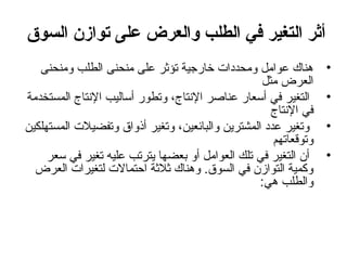 ‫أثر التغير في الطلب والعرض على توازن السوق‬
‫•‬
‫•‬
‫•‬
‫•‬

‫هناك عوامل ومحددات خارجية تؤثر على منحنى الطلب ومنحنى‬
‫العرض مثل‬
‫التغير في أعسعار عناصر النتاج ، وتطور أعساليب النتاج المستخدمة‬
‫في النتاج‬
‫وتغير عدد المشترين والبائعين ، وتغير أذواق وتفضيالت المستهلكين‬
‫وتوقعاتهم‬
‫أن التغير في تلك العوامل أو بعضها يترتب عليه تغير في عسعر‬
‫وكمية التوازن في السوق. وهناك ثالثة احتمالت لتغيرات العرض‬
‫والطلب هي:‬

 