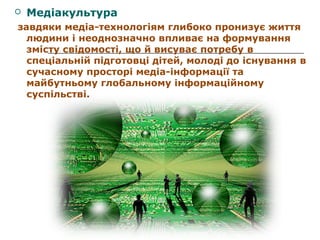 

Медіакультура

завдяки медіа-технологіям глибоко пронизує життя
людини і неоднозначно впливає на формування
змісту свідомості, що й висуває потребу в
спеціальній підготовці дітей, молоді до існування в
сучасному просторі медіа-інформації та
майбутньому глобальному інформаційному
суспільстві.

 