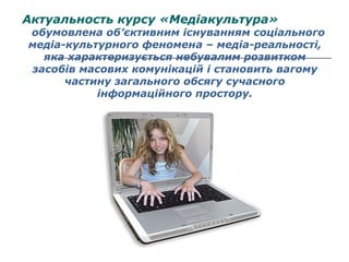 Актуальность курсу «Медіакультура»

обумовлена об’єктивним існуванням соціального
медіа-культурного феномена – медіа-реальності,
яка характеризується небувалим розвитком
засобів масових комунікацій і становить вагому
частину загального обсягу сучасного
інформаційного простору.

 