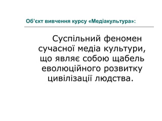 Об’єкт вивчення курсу «Медіакультура»:

Суспільний феномен
сучасної медіа культури,
що являє собою щабель
еволюційного розвитку
цивілізації людства.

 