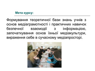 Мета курсу:

Формування теоретичної бази знань учнів з
основ медіаграмотності і практичних навичок
безпечної
взаємодії
з
інформацією,
започаткування основ їхньої медіакультури,
вираження себе в сучасному медіапросторі.

 