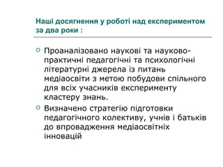 Наші досягнення у роботі над експериментом
за два роки :




Проаналізовано наукові та науковопрактичні педагогічні та психологічні
літературні джерела із питань
медіаосвіти з метою побудови спільного
для всіх учасників експерименту
кластеру знань.
Визначено стратегію підготовки
педагогічного колективу, учнів і батьків
до впровадження медіаосвітніх
інновацій

 