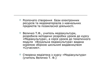 

Розпочато створення бази електронних
ресурсів та медіаматеріалів з навчальних
предметів та позакласної діяльності.



Величко Т.Ф., учитель медіакультури,
розробила методичні розробки уроків до курсу
«Медіакультура», а серія уроків до тематичного
модуля «Візуальна медіакультура» видана
окремою збіркою шкільним видавництвом
«Сучасник».



Створена медіатека з курсу «Медіакультура»
(учитель Величко Т. Ф.)

 