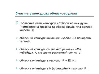 Участь у конкурсах обласного рівня
 обласний етап конкурсу «Собори наших душ»
(комп’ютерна графіка та збірка віршів «На крилах
юності» );


обласний конкурс шкільних музеїв: 3D-панорама
та Web;



обласний конкурс соціальної реклами «Ми
небайдужі», створено рекламний ролик ;



обласна олімпіада з технологій – ІІІ м.;



обласна олімпіада з інформаційних технологій.

 