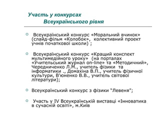 Участь у конкурсах
Всеукраїнського рівня


Всеукраїнський конкурс «Моральний вчинок»
(слайд-фільм «Колобок», колективний проект
учнів початкової школи) ;



Всеукраїнський конкурс «Кращий конспект
мультимедійного уроку» (на порталах
«Учительський журнал on-line» та «Методичний»,
Чередниченко Л.М., учитель фізики та
інформатики ., Домахіна В.П., учитель фізичної
культури, В’юненко В.В., учитель світової
літератури);



Всеукраїнський конкурс з фізики “Левеня”;



Участь у IV Всеукраїнській виставці «Інноватика
в сучасній освіті», м.Київ

 