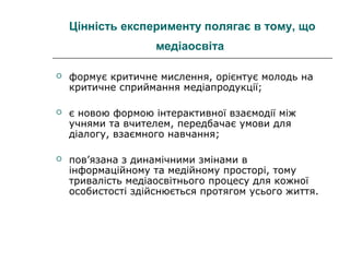 Цінність експерименту полягає в тому, що
медіаосвіта


формує критичне мислення, орієнтує молодь на
критичне сприймання медіапродукції;



є новою формою інтерактивної взаємодії між
учнями та вчителем, передбачає умови для
діалогу, взаємного навчання;



пов’язана з динамічними змінами в
інформаційному та медійному просторі, тому
тривалість медіаосвітнього процесу для кожної
особистості здійснюється протягом усього життя.

 