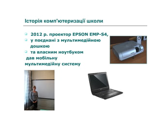 Історія комп'ютеризації школи
2012 р. проектор EPSON EMP-S4,
 у поєднані з мультимедійною
дошкою
 та власним ноутбуком
дав мобільну
мультимедійну систему


 
