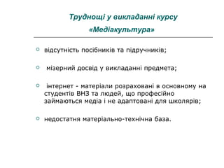 Труднощі у викладанні курсу
«Медіакультура»




відсутність посібників та підручників;
мізерний досвід у викладанні предмета;



інтернет - матеріали розраховані в основному на
студентів ВНЗ та людей, що професійно
займаються медіа і не адаптовані для школярів;



недостатня матеріально-технічна база.

 