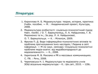Література:
1. Кириллова Н. Б. Медиакультура: теория, история, практика:
Учебн. пособие. — М. : Академический проект; Культура,
2008.
2. Медіакультура особистості: соціально-психологічний підхід:
Навч. посібн. / О. Т. Баришполець, Л. А. Найдьонова, Г. В.
Мироненко та ін.; За ред. Л. А. Найдьонової,
О. Т. Баришпольця. — К. : Міленіум, 2009.
3. Фролов П. Д. Види інформаційно-психологічних впливів та
проблема прогнозування їхніх наслідків / Людина в світі
інформації. — М-ли наук. семінару «Соціально-психологічні
проблеми медіа-освіти: від медіабезпорадності до
медіазалежності». — К., 2008.
4. Харитонов М. В. Реклама и PR в массовых коммуникациях.
С. Пб. : Речь, 2008.
5. Череповська Н. І. Медіакультура та медіаосвіта учнів
ЗОШ:візуальна медіакультура – К.: Шк.світ, 2010. – 128с.

 