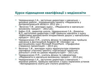Курси підвищення кваліфікації з медіаосвіти












Чередниченко І.А., заступник директора з навчально –
виховної роботи , координаторів проекту «Медіаосвіта у
Дніпропетровській області» 2012 рік- ;
Величко Т.Ф. ,викладач курсу , «Медіаосвіта в навчальновиховному процесі» - 2012 рік;
Бабич О.В., директор школи, Чередниченко І.А., Домахіна
В.П.,заступники директора з НВР пройшли навчання з курсу
«Ефективне використання інтерактивних дошок у навчальному
процесі»- 2012 рік.
Чередниченко Л.М., учитель фізики та інформатики пройшла
навчання в Дистанційній Академії ВГ «Основа» на
дистанційному курсі Microsoft PowerPoint. «Професійне
створення презентацій» - 2013 рік;
Величко Т.Ф., викладач курсу медіакультури отримала
сертифікат учасника тренінгу «Організація проектної
діяльності учнів на уроках медіакультури» - 2013 рік;
Чередниченко Л.М., учитель фізики та інформатики
«Медіаосвіта в навчально-виховному процесі» - 2013 рік;
Чередниченко І.А., заступник директора з навчально –
виховної роботи, пройшла навчання з курсу керівників установ
«Випереджаюча освіта для сталого розвитку».

 