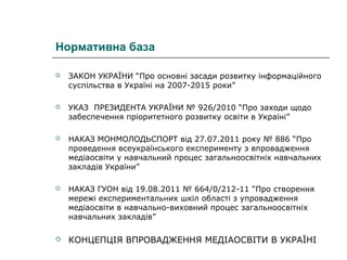 Нормативна база


ЗАКОН УКРАЇНИ “Про основні засади розвитку інформаційного
суспільства в Україні на 2007-2015 роки”



УКАЗ ПРЕЗИДЕНТА УКРАЇНИ № 926/2010 “Про заходи щодо
забеспечення пріоритетного розвитку освіти в Україні”



НАКАЗ МОНМОЛОДЬСПОРТ від 27.07.2011 року № 886 “Про
проведення всеукраїнського експерименту з впровадження
медіаосвіти у навчальний процес загальноосвітніх навчальних
закладів України”



НАКАЗ ГУОН від 19.08.2011 № 664/0/212-11 “Про створення
мережі експериментальних шкіл області з упровадження
медіаосвіти в навчально-виховний процес загальноосвітніх
навчальних закладів”



КОНЦЕПЦІЯ ВПРОВАДЖЕННЯ МЕДІАОСВІТИ В УКРАЇНІ

 