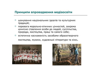 Принципи впровадження медіаосвіти



шанування національних ідеалів та культурних
традицій;
перевага морально-етичних цінностей, зокрема
ціннісне ставлення особи до людей, суспільства,
природи, мистецтва, праці та самого себе;



естетична наснаженість засобами образотворчого



мистецтва, музики, художньої літератури та кіно

.

 