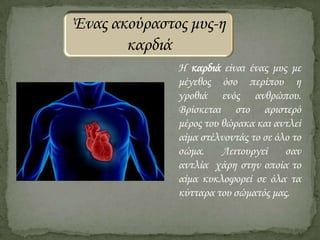 Ένας ακούραστος μυς-η
καρδιά
Η καρδιά είναι ένας μυς με
μέγεθος όσο περίπου η
γροθιά ενός ανθρώπου.
Βρίσκεται στο αριστερό
μέρος του θώρακα και αντλεί
αίμα στέλνοντάς το σε όλο το
σώμα.
Λειτουργεί
σαν
αντλία χάρη στην οποία το
αίμα κυκλοφορεί σε όλα τα
κύτταρα του σώματός μας.

 