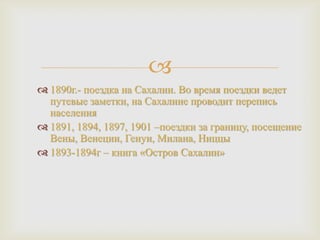 
 1890г.- поездка на Сахалин. Во время поездки ведет
путевые заметки, на Сахалине проводит перепись
населения
 1891, 1894, 1897, 1901 –поездки за границу, посещение
Вены, Венеции, Генуи, Милана, Ниццы
 1893-1894г – книга «Остров Сахалин»

 
