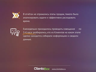 В отчётах не отражались этапы продаж, тяжело было 
анализировать задачи и эффективно расходовать 
время. 
Еженедельно приходилось проводить совещания по 
3-4 часа: разбирались, кто из Клиентов на каком этапе 
сделки находится, собирали информацию и сводили 
данные. 
www.clientobox.ru 
 