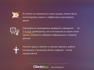 В отчётах не отражались этапы продаж, тяжело было 
анализировать задачи и эффективно расходовать 
время. 
Еженедельно приходилось проводить совещания по 
3-4 часа: разбирались, кто из Клиентов на каком этапе 
сделки находится, собирали информацию и сводили 
данные. 
Многие задачи, заметки и письма терялись: работа 
менеджера становилась более нервной – менее 
продуктивной. 
www.clientobox.ru 
 