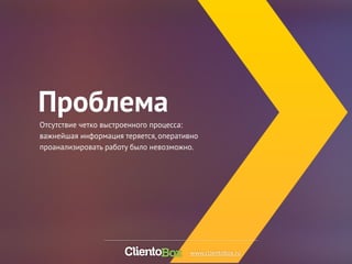 Проблема 
Отсутствие четко выстроенного процесса: 
важнейшая информация теряется, оперативно 
проанализировать работу было невозможно. 
www.clientobox.ru 
 