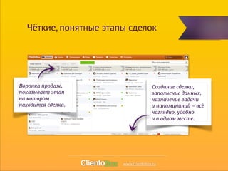 Чёткие, понятные этапы сделок 
Создание сделки, 
заполнение данных, 
назначение задачи 
и напоминаний – всё 
наглядно, удобно 
и в одном месте. 
Воронка продаж, 
показывает этап 
на котором 
находится сделка. 
www.clientobox.ru 
 