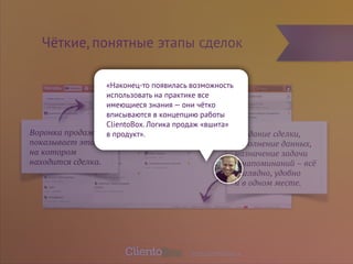 Чёткие, понятные этапы сделок 
Создание сделки, 
заполнение данных, 
назначение задачи 
и напоминаний – всё 
наглядно, удобно 
и в одном месте. 
Воронка продаж, 
показывает этап 
на котором 
находится сделка. 
«Наконец-то появилась возможность 
использовать на практике все 
имеющиеся знания — они чётко 
вписываются в концепцию работы 
ClientoBox. Логика продаж «вшита» 
в продукт». 
www.clientobox.ru 
 