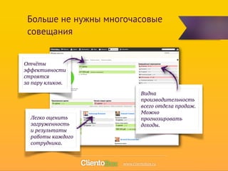 Больше не нужны многочасовые 
совещания 
Отчёты 
эффективности 
строятся 
за пару кликов. 
Видна 
производительность 
всего отдела продаж. 
Можно 
прогнозировать 
доходы. 
Легко оценить 
загруженность 
и результаты 
работы каждого 
сотрудника. 
www.clientobox.ru 
 