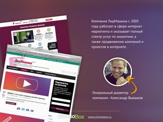 Компания ЛидМашина с 2005 
года работает в сфере интернет 
маркетинга и оказывает полный 
спектр услуг по аналитике, а 
также продвижению компаний и 
проектов в интернете. 
Генеральный директор 
компании - Александр Вьюшков 
www.clientobox.ru 
 