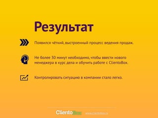 Результат 
Появился чёткий, выстроенный процесс ведения продаж. 
! 
Не более 30 минут необходимо, чтобы ввести нового 
менеджера в курс дела и обучить работе с ClientoBox. 
! 
Контролировать ситуацию в компании стало легко. 
www.clientobox.ru 
 
