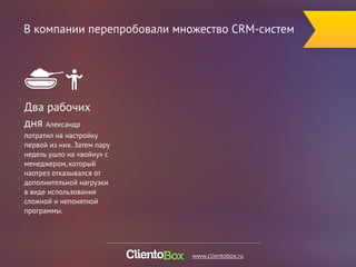 В компании перепробовали множество CRM-систем 
Два рабочих 
дня Александр 
потратил на настройку 
первой из них. Затем пару 
недель ушло на «войну» с 
менеджером, который 
наотрез отказывался от 
дополнительной нагрузки 
в виде использования 
сложной и непонятной 
программы. 
www.clientobox.ru 
 