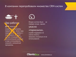 В компании перепробовали множество CRM-систем 
Вторая система была на 
порядок лучше, однако 
ужасно 
«тормозила», 
служба поддержки не 
смогла помочь – 
пришлось отказаться от ее 
использования. 
Два рабочих 
дня Александр 
потратил на настройку 
первой из них. Затем пару 
недель ушло на «войну» с 
менеджером, который 
наотрез отказывался от 
дополнительной нагрузки 
в виде использования 
сложной и непонятной 
программы. 
www.clientobox.ru 
 