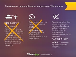В компании перепробовали множество CRM-систем 
Вторая система была на 
порядок лучше, однако 
ужасно 
«тормозила», 
служба поддержки не 
смогла помочь – 
пришлось отказаться от ее 
использования. 
Третья система тоже была 
сложна в настройке, но 
неплохо работа. Однако 
работа с некоторыми 
Клиентами требует 
индивидуального 
подхода, а здесь этого не 
удавалось. 
Сценарий был 
один — описанный 
при первоначальной 
настройке. 
Два рабочих 
дня Александр 
потратил на настройку 
первой из них. Затем пару 
недель ушло на «войну» с 
менеджером, который 
наотрез отказывался от 
дополнительной нагрузки 
в виде использования 
сложной и непонятной 
программы. 
www.clientobox.ru 
 