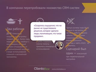 В компании перепробовали множество CRM-систем 
Третья система тоже была 
сложна в настройке, но 
неплохо работа. Однако 
работа с некоторыми 
Клиентами требует 
индивидуального 
подхода, а здесь этого не 
удавалось. 
Сценарий был 
один — описанный 
при первоначальной 
настройке. 
«Создалось ощущение, что на 
рынке не существовало 
решения, которое сделали 
люди, понимающие, что такое 
продажи». 
Вторая система была на 
порядок лучше, однако 
ужасно 
«тормозила», 
служба поддержки не 
смогла помочь – 
пришлось отказаться от ее 
использования. 
Два рабочих 
дня Александр 
потратил на настройку 
первой из них. Затем пару 
недель ушло на «войну» с 
менеджером, который 
наотрез отказывался от 
дополнительной нагрузки 
в виде использования 
сложной и непонятной 
программы. 
www.clientobox.ru 
 