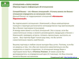ОТНОШЕНИЯ и ОБРАЗ ЖИЗНИ
(Пример подачи информации об отношениях)
Сетевой бизнес – это «бизнес отношений». И очень важно эти бизнесотношения определить на начальном этапе.
Данный бизнес не подразумевает отношений «НачальникПодчиненный».
Вы подписываете соглашение с Компанией, и Ваша компьютерная
позиция в структуре располагается непосредственно под пригласившим
Вас в бизнес партнером (спонсором).
И между вами может и не быть отношений. Это в случае, если Вы
самостоятельно готовы и можете рекомендовать продукцию и бизнес с
Компанией, проводить встречи, готовить презентации, выступать на
сцене… Ваш партнер будет только рад тому, что Вы хотите
самостоятельно строить свой бизнес.
Вашему партнеру в любом случае выгоден Ваш успех. Поэтому, если Вы
не уверены в том, что у Вас все получится самостоятельно или Вы
нуждаетесь в совете и подсказке, то отношения между Вами и
партнером могут быть «Учитель-Ученик». В таком случае Вы
договариваетесь на определенный срок (2-3 месяца), что Ваш спонсор
является Вашим наставником.
Социальный сайт: http://amrita.net.ua

 