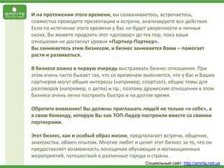 И на протяжении этого времени, вы созваниваетесь, встречаетесь,
совместно проводите презентации и встречи, анализируете все действия.
Если по истечение этого времени у Вас не будет уверенности в личных
силах, Вы можете продлить этот «договор» до тех пор, пока ваши
отношения не достигнут уровня «Партнер-Партнер».
Вы занимаетесь этим бизнесом, и бизнес занимается Вами – помогает
расти и развиваться.
В бизнесе важно в первую очередь выстраивать бизнес-отношения. При
этом очень часто бывает так, что со временем выясняется, что у Вас и Ваших
партнеров могут общие интересы (например, спортзал), общие темы для
разговоров (например, о детях) и пр., поэтому дружеские отношения в этом
бизнесе очень легко построить быстро и на долгое время.
Обратите внимание! Вы должны приглашать людей не только «к себе», а
в свою Команду, которую Вы как ТОП-Лидер построили вместе со своими
партнерами.
Этот бизнес, как и особый образ жизни, предполагает встречи, общение,
знакомства, обмен опытом. Многие любят и ценят этот бизнес за то, что он
предоставляет возможность посещения обучающих и мотивационных
мероприятий, путешествий в различные города и страны.
Социальный сайт: http://amrita.net.ua

 