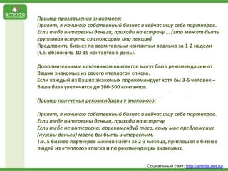 Пример приглашения знакомого:
Привет, я начинаю собственный бизнес и сейчас ищу себе партнеров.
Если тебе интересны деньги, приходи на встречу … (это может быть
групповая встреча со спонсором или лекция)
Предложить бизнес по всем теплым контактам реально за 1-2 недели
(т.е. обзвонить 10-15 контактов в день).
Дополнительным источником контактов могут быть рекомендации от
Ваших знакомых из своего «теплого» списка.
Если каждый из Ваших знакомых порекомендует хотя бы 3-5 человек –
Ваша база увеличится до 300-500 контактов.
Пример получения рекомендации у знакомого:
Привет, я начинаю собственный бизнес и сейчас ищу себе партнеров.
Если тебе интересны деньги, приходи на встречу.
Если тебе не интересно, порекомендуй того, кому мое предложение
(нужны деньги) могло бы быть интересным.
Т.е. 5 бизнес-партнеров можно найти за 2-3 месяца, приглашая в бизнес
людей из «теплого» списка и по рекомендации знакомых.
Социальный сайт: http://amrita.net.ua

 
