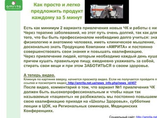Есть как минимум 2 варианта привлечения новых ЧК и работы с ним
Через терапию заболеваний, но этот путь очень долгий, так как для
того, что бы быть профессионалом необходимо долго учиться: зна
физиологию и анатомию человека, иметь клиническое мышление,
досконально знать Продукцию Компании «АМРИТА» и постоянно
совершенствовать свои знания и повышать квалификацию.
Через привлечение людей, которым необходимо каждый день куша
причем кушать правильную пищу, ежедневно ухаживать за собой,
стирать свои вещи и при этом ЗАБОТИТЬСЯ о своем здоровье.
А теперь видео.

Кликнув по картинке вверху, начнется просмотр видео. Если не получается пройдите по
ссылке и посмотрите видео: http://amrita.net.ua/news_info.php/news_id/457

После видео, комментарий о том, что вариант №1 привлечения ЧК
должен быть высокопрофессиональным и чтобы наши так
называемые «пациенты» не разбежались мы постоянно повышаем
свою квалификацию приходя на «Школы Здоровья», субботние
лекции в ЦОК, на Региональных семинарах, Медицинских
Конференциях.

 