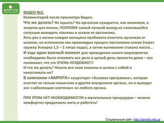 ВИДЕО №2.
Комментарий после просмотра Видео.
Что же делать? Не кушать? Но организм нуждается, как минимум, в
энергии для жизни, ПОЭТОМУ самый лучший выход из сложившейся
ситуации выводить токсины и шлаки из организма.
Хоть раз в жизни каждая женщина пробовала очистить организм от
шлаков, но вспоминая как происходил процесс постановки клизм (через
кружку Эсмарха 1,5 – 2 литра воды), а затем выпивание стакана масла…
И еще один важный момент для проведения какого мероприятия
необходимо было отложить все дела и целый день провести дома – все
понимают, что это ОЧЕНЬ НЕУДОБНО!!!
И что же делать? Носить все свои токсины и шлаки с собой и
накапливать их?
В компании «АМРИТА» существует «Базовая программа», которая
очистит не только кишечник и другие внутренние органы, но и выведет
все «заболевшие клеточки» из любого органа.
ПРИ ЭТОМ НЕТ НЕОБХОДИМОСТИ в мучительных процедурах – можно
комфортно продолжать жить и работать!

Социальный сайт: http://amrita.net.ua

 