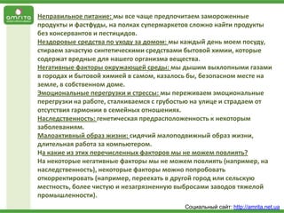 Неправильное питание: мы все чаще предпочитаем замороженные
продукты и фастфуды, на полках супермаркетов сложно найти продукты
без консервантов и пестицидов.
Нездоровые средства по уходу за домом: мы каждый день моем посуду,
стираем зачастую синтетическими средствами бытовой химии, которые
содержат вредные для нашего организма вещества.
Негативные факторы окружающей среды: мы дышим выхлопными газами
в городах и бытовой химией в самом, казалось бы, безопасном месте на
земле, в собственном доме.
Эмоциональные перегрузки и стрессы: мы переживаем эмоциональные
перегрузки на работе, сталкиваемся с грубостью на улице и страдаем от
отсутствия гармонии в семейных отношениях.
Наследственность: генетическая предрасположенность к некоторым
заболеваниям.
Малоактивный образ жизни: сидячий малоподвижный образ жизни,
длительная работа за компьютером.
На какие из этих перечисленных факторов мы не можем повлиять?
На некоторые негативные факторы мы не можем повлиять (например, на
наследственность), некоторые факторы можно попробовать
откорректировать (например, переехать в другой город или сельскую
местность, более чистую и незагрязненную выбросами заводов тяжелой
промышленности).
Социальный сайт: http://amrita.net.ua

 