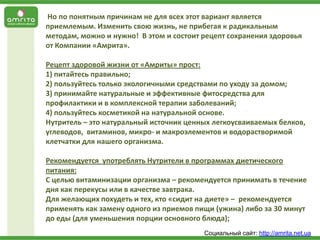 Но по понятным причинам не для всех этот вариант является
приемлемым. Изменить свою жизнь, не прибегая к радикальным
методам, можно и нужно! В этом и состоит рецепт сохранения здоровья
от Компании «Амрита».
Рецепт здоровой жизни от «Амриты» прост:
1) питайтесь правильно;
2) пользуйтесь только экологичными средствами по уходу за домом;
3) принимайте натуральные и эффективные фитосредства для
профилактики и в комплексной терапии заболеваний;
4) пользуйтесь косметикой на натуральной основе.
Нутритель – это натуральный источник ценных легкоусваиваемых белков,
углеводов, витаминов, микро- и макроэлементов и водорастворимой
клетчатки для нашего организма.

Рекомендуется употреблять Нутрители в программах диетического
питания:
С целью витаминизации организма – рекомендуется принимать в течение
дня как перекусы или в качестве завтрака.
Для желающих похудеть и тех, кто «сидит на диете» – рекомендуется
применять как замену одного из приемов пищи (ужина) либо за 30 минут
до еды (для уменьшения порции основного блюда);
Социальный сайт: http://amrita.net.ua

 