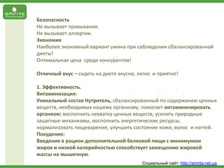 Безопасность
Не вызывает привыкания.
Не вызывает аллергии.
Экономия
Наиболее экономный вариант ужина при соблюдении сбалансированной
диеты!
Оптимальная цена среди конкурентов!
Отличный вкус – сидеть на диете вкусно, легко и приятно!
1. Эффективность.
Витаминизация:
Уникальный состав Нутритель, сбалансированный по содержанию ценных
веществ, необходимых нашему организму, помогает витаминизировать
организм: восполнить нехватку ценных веществ, усилить природные
защитные механизмы, восполнить энергетические ресурсы,
нормализовать пищеварение, улучшить состояние кожи, волос и ногтей.
Похудение:
Введение в рацион дополнительной белковой пищи с минимумом
жиров и низкой калорийностью способствует замещению жировой
массы на мышечную.
Социальный сайт: http://amrita.net.ua

 