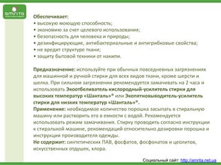 Обеспечивает:
• высокую моющую способность;
• экономию за счет целевого использования;
• безопасность для человека и природы;
• дезинфицирующие, антибактериальные и антигрибковые свойства;
• не вредит структуре ткани;
• защиту бытовой техники от накипи.

Предназначение: используйте при обычных повседневных загрязнениях
для машинной и ручной стирки для всех видов ткани, кроме шерсти и
шелка. При сильном загрязнении рекомендуется замачивать на 2 часа и
использовать Экоотбеливатель кислородный-усилитель стирки для
высоких температур «Шанталь»® или Экопятновыводитель-усилитель
стирки для низких температур «Шанталь»®.
Применение: необходимое количество порошка засыпать в стиральную
машину или растворить его в емкости с водой. Рекомендуется
использовать режим замачивания. Стирку проводить согласно инструкции
к стиральной машине, рекомендаций относительно дозировки порошка и
инструкции производителя одежды.
Не содержит: синтетических ПАВ, фосфатов, фосфонатов и цеолитов,
искусственных отдушек, хлора.
Социальный сайт: http://amrita.net.ua

 
